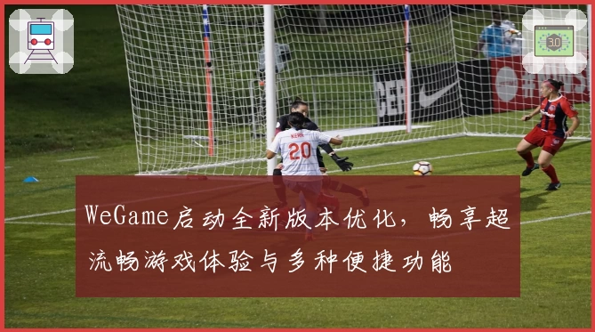 WeGame启动全新版本优化，畅享超流畅游戏体验与多种便捷功能