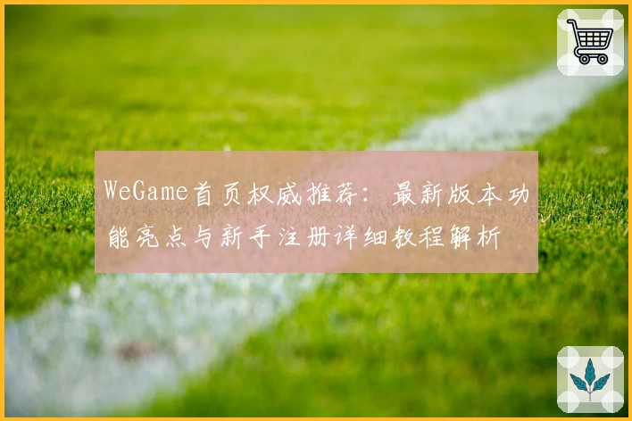 WeGame首页权威推荐:最新版本功能亮点与新手注册详细教程解析