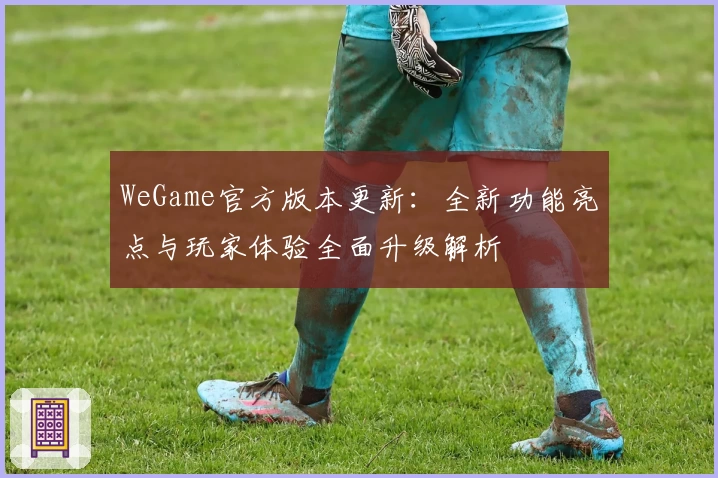 WeGame官方版本更新：全新功能亮点与玩家体验全面升级解析