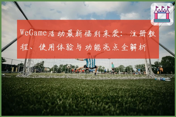 WeGame活动最新福利来袭:注册教程、使用体验与功能亮点全解析