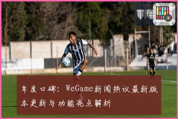 年度口碑：WeGame新闻热议最新版本更新与功能亮点解析