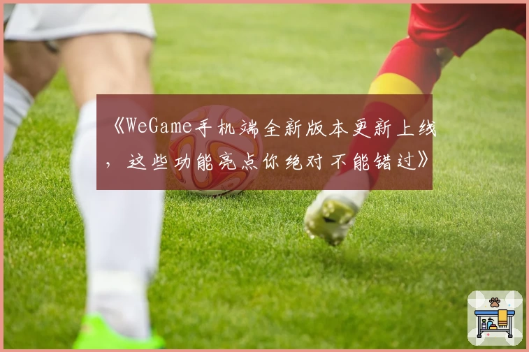 《WeGame手机端全新版本更新上线,这些功能亮点你绝对不能错过》