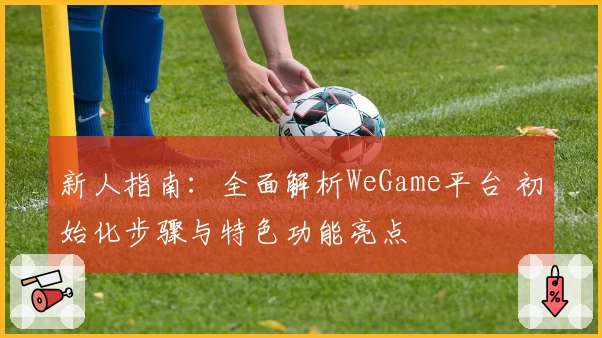 新人指南:全面解析WeGame平台 初始化步骤与特色功能亮点
