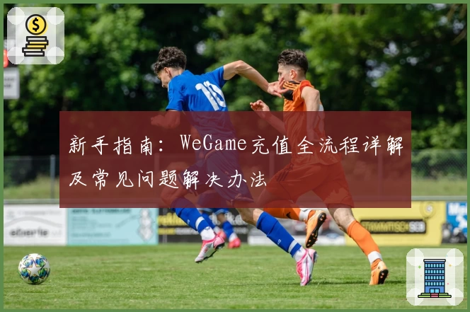 新手指南：WeGame充值全流程详解及常见问题解决办法