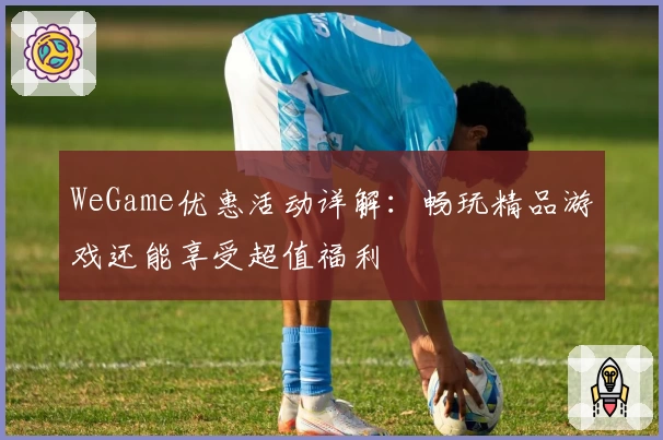 WeGame优惠活动详解：畅玩精品游戏还能享受超值福利