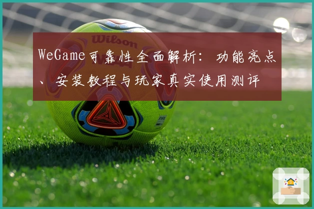 WeGame可靠性全面解析：功能亮点、安装教程与玩家真实使用测评