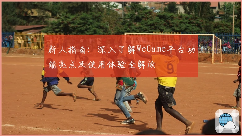 新人指南：深入了解WeGame平台功能亮点及使用体验全解读
