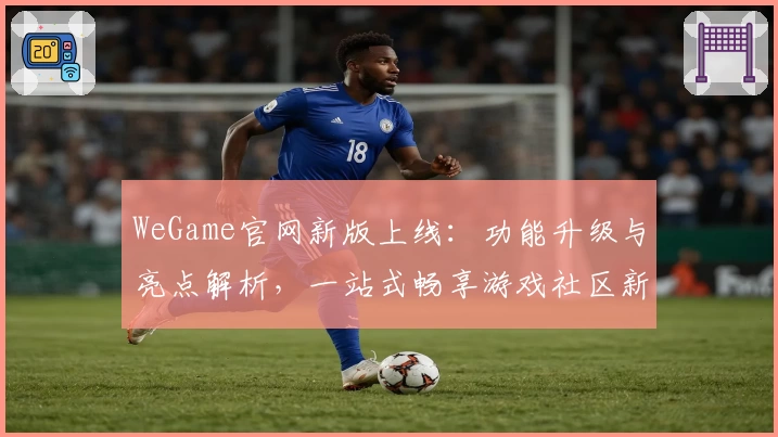 WeGame官网新版上线：功能升级与亮点解析，一站式畅享游戏社区新体验