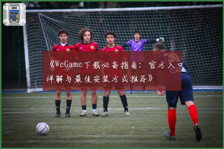 《WeGame下载必备指南:官方入口详解与最佳安装方式推荐》