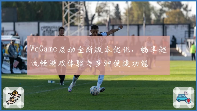 WeGame启动全新版本优化，畅享超流畅游戏体验与多种便捷功能