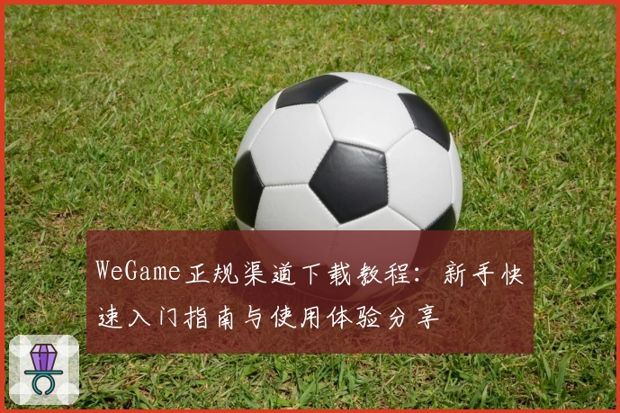 WeGame正规渠道下载教程:新手快速入门指南与使用体验分享