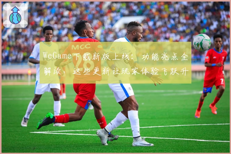 WeGame下载新版上线：功能亮点全解读，这些更新让玩家体验飞跃升级