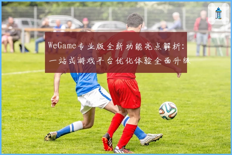 WeGame专业版全新功能亮点解析：一站式游戏平台优化体验全面升级