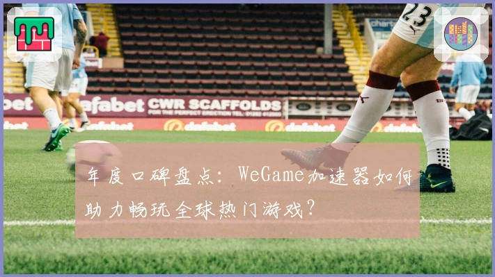 年度口碑盘点：WeGame加速器如何助力畅玩全球热门游戏？