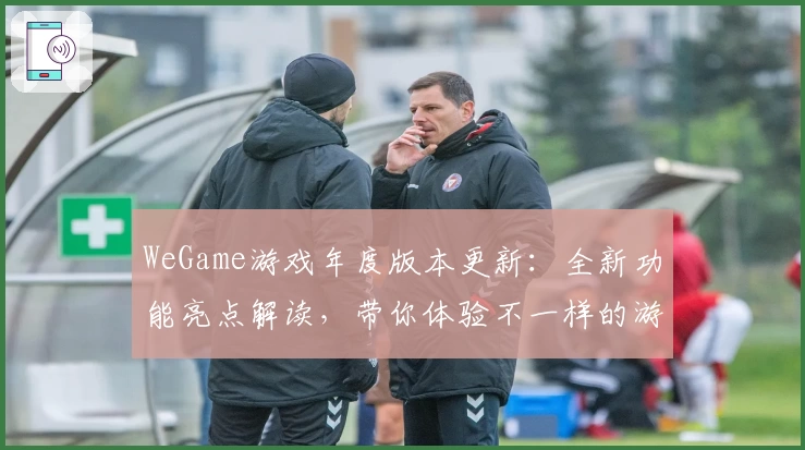 WeGame游戏年度版本更新:全新功能亮点解读,带你体验不一样的游戏世界