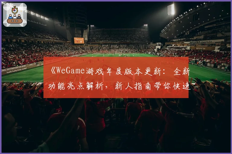 《WeGame游戏年度版本更新：全新功能亮点解析，新人指南带你快速上手》
