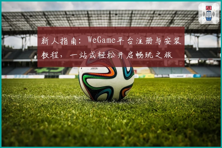 新人指南：WeGame平台注册与安装教程，一站式轻松开启畅玩之旅