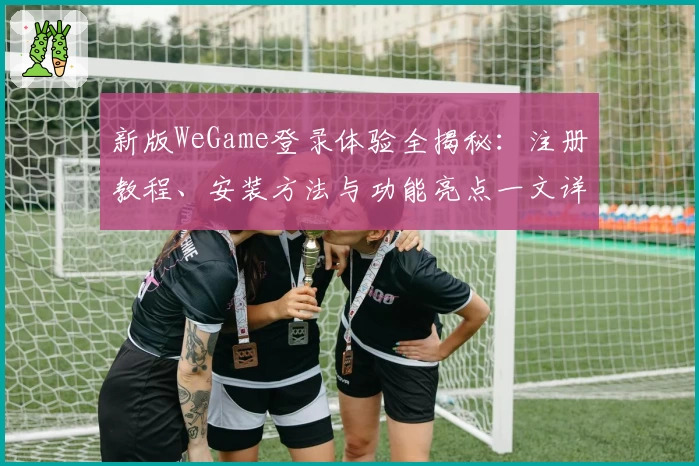 新版WeGame登录体验全揭秘：注册教程、安装方法与功能亮点一文详解