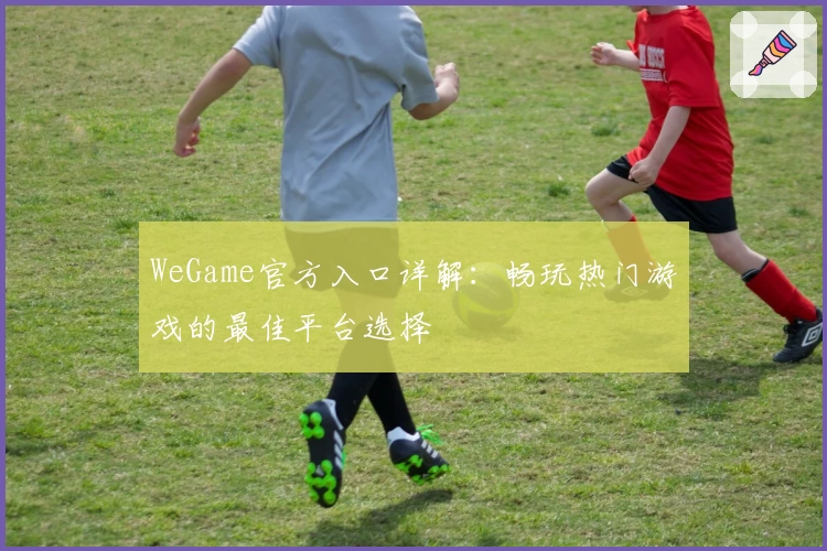WeGame官方入口详解:畅玩热门游戏的最佳平台选择