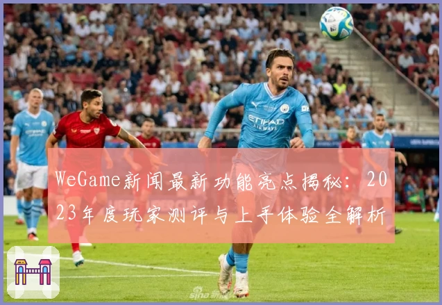 WeGame新闻最新功能亮点揭秘：2023年度玩家测评与上手体验全解析