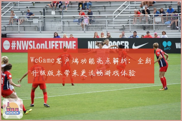 WeGame客户端功能亮点解析：全新升级版本带来更流畅游戏体验