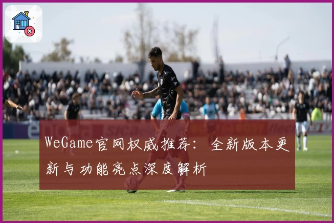 WeGame官网权威推荐：全新版本更新与功能亮点深度解析