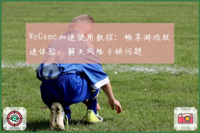 WeGame加速使用教程：畅享游戏极速体验，解决网络卡顿问题