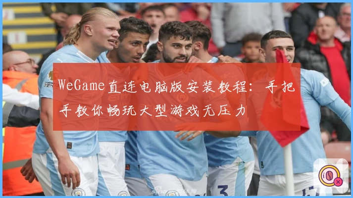 WeGame直连电脑版安装教程：手把手教你畅玩大型游戏无压力