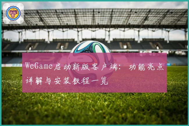 WeGame启动新版客户端：功能亮点详解与安装教程一览