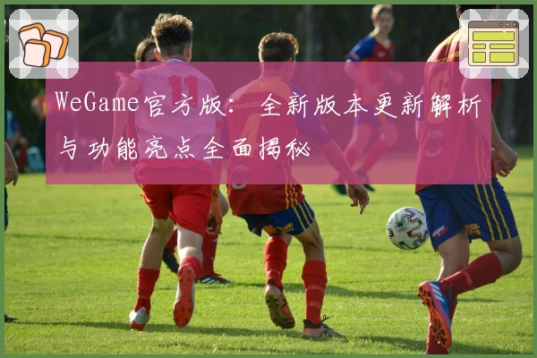 WeGame官方版：全新版本更新解析与功能亮点全面揭秘