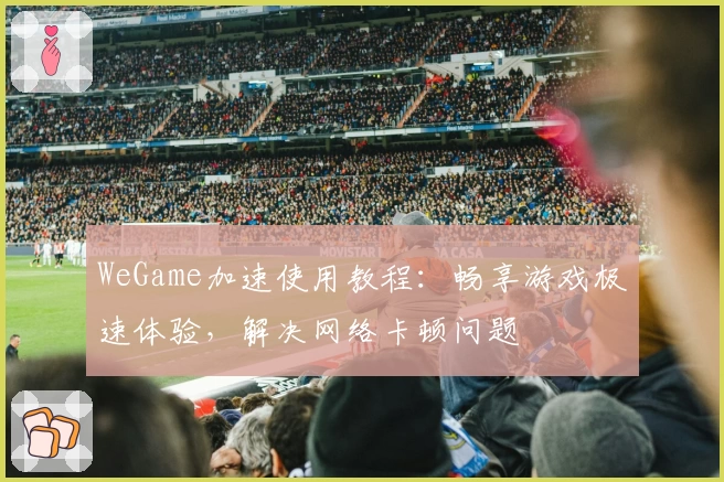 WeGame加速使用教程：畅享游戏极速体验，解决网络卡顿问题