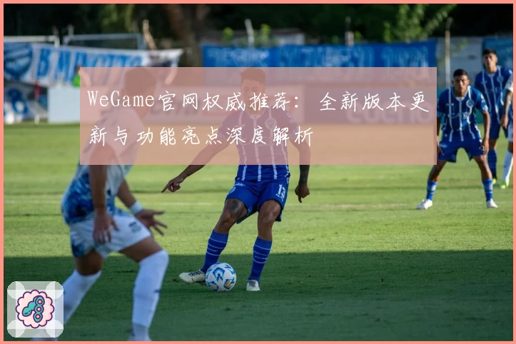 WeGame官网权威推荐：全新版本更新与功能亮点深度解析