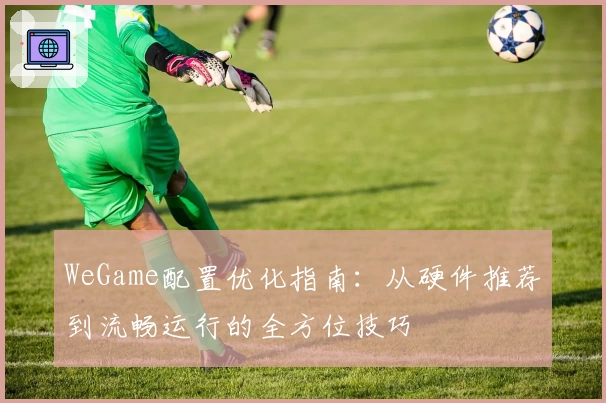 WeGame配置优化指南：从硬件推荐到流畅运行的全方位技巧