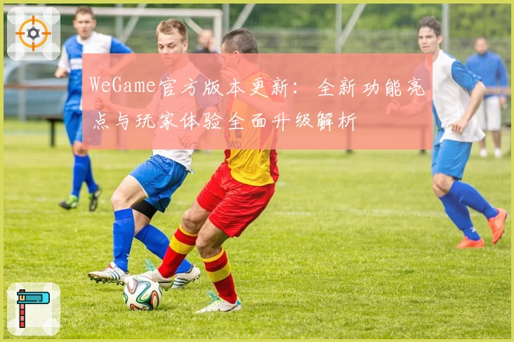 WeGame官方版本更新：全新功能亮点与玩家体验全面升级解析