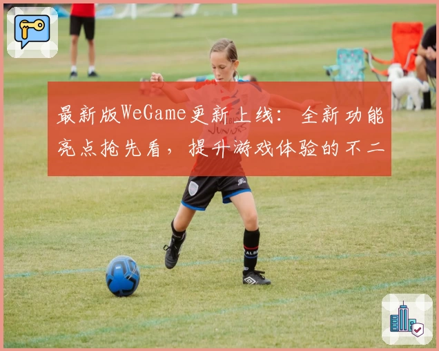 最新版WeGame更新上线：全新功能亮点抢先看，提升游戏体验的不二选择
